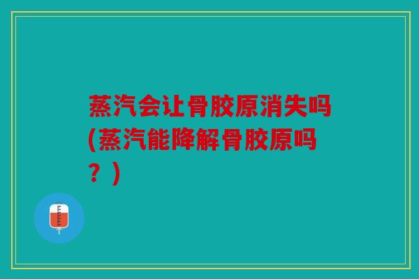 蒸汽会让骨胶原消失吗(蒸汽能降解骨胶原吗？)