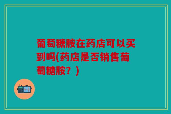 葡萄糖胺在药店可以买到吗(药店是否销售葡萄糖胺?) 葡萄糖胺在药店可以买到吗(药店是否销售葡萄糖胺?)
