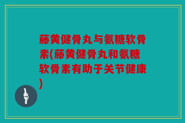 藤黄健骨丸与氨糖软骨素(藤黄健骨丸和氨糖软骨素有助于关节健康) 藤黄健骨丸与氨糖软骨素(藤黄健骨丸和氨糖软骨素有助于关节健康)