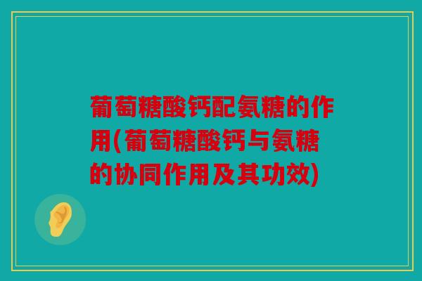葡萄糖酸钙配氨糖的作用(葡萄糖酸钙与氨糖的协同作用及其功效)