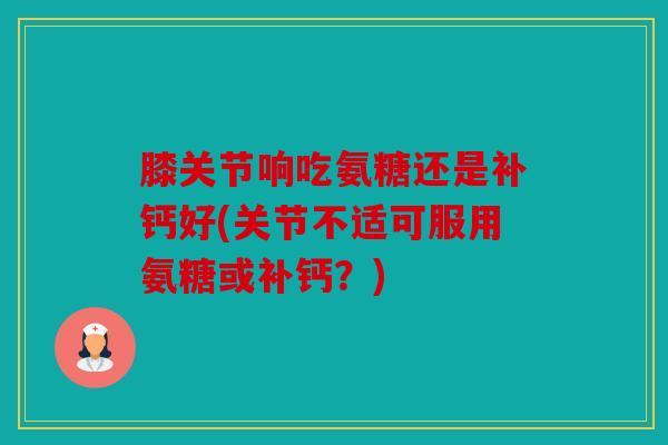 膝关节响吃氨糖还是补钙好(关节不适可服用氨糖或补钙？)
