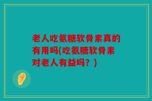 老人吃氨糖软骨素真的有用吗(吃氨糖软骨素对老人有益吗?) 老人吃氨糖软骨素真的有用吗(吃氨糖软骨素对老人有益吗?)