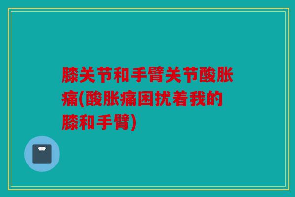 膝关节和手臂关节酸胀痛(酸胀痛困扰着我的膝和手臂) 膝关节和手臂关节酸胀痛(酸胀痛困扰着我的膝和手臂)