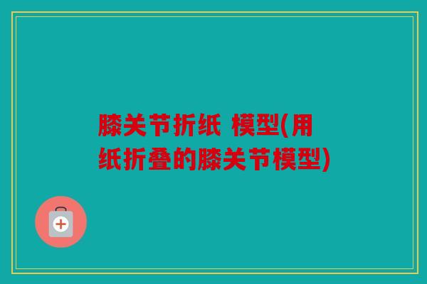 膝关节折纸 模型(用纸折叠的膝关节模型) 膝关节折纸 模型(用纸折叠的膝关节模型)