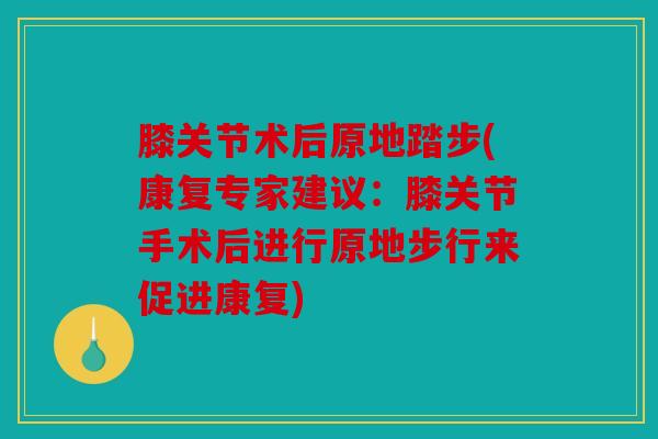 膝关节术后原地踏步(康复专家建议:膝关节手术后进行原地步行来促进康复) 膝关节术后原地踏步(康复专家建议:膝关节手术后进行原地步行来促进康复)