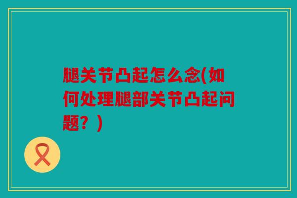 腿关节凸起怎么念(如何处理腿部关节凸起问题?) 腿关节凸起怎么念(如何处理腿部关节凸起问题?)