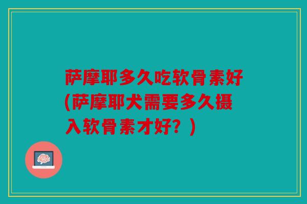 萨摩耶多久吃软骨素好(萨摩耶犬需要多久摄入软骨素才好?) 萨摩耶多久吃软骨素好(萨摩耶犬需要多久摄入软骨素才好?)