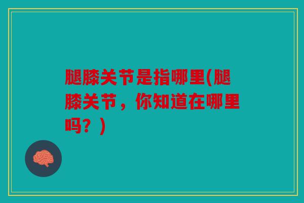 腿膝关节是指哪里(腿膝关节，你知道在哪里吗？)