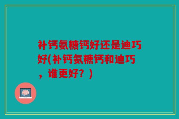 补钙氨糖钙好还是迪巧好(补钙氨糖钙和迪巧,谁更好?) 补钙氨糖钙好还是迪巧好(补钙氨糖钙和迪巧,谁更好?)