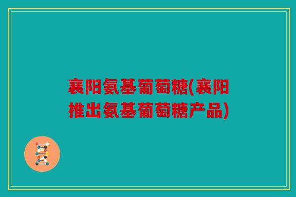 襄阳氨基葡萄糖(襄阳推出氨基葡萄糖产品)