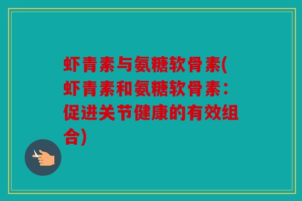 虾青素与氨糖软骨素(虾青素和氨糖软骨素:促进关节健康的有效组合) 虾青素与氨糖软骨素(虾青素和氨糖软骨素:促进关节健康的有效组合)