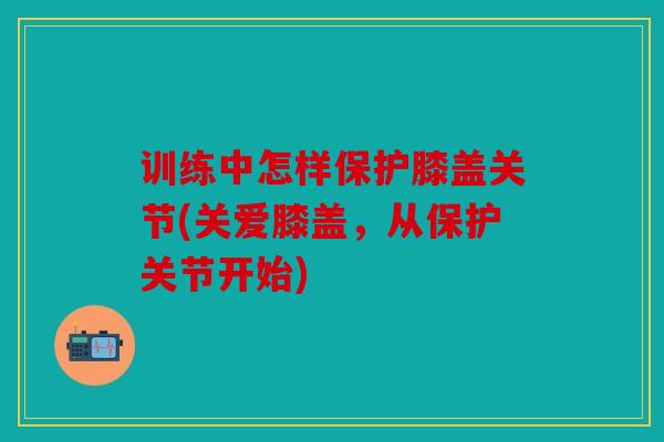 训练中怎样保护膝盖关节(关爱膝盖，从保护关节开始)
