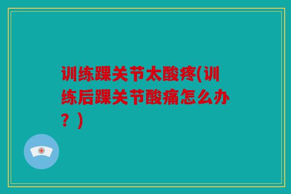 训练踝关节太酸疼(训练后踝关节酸痛怎么办?) 训练踝关节太酸疼(训练后踝关节酸痛怎么办?)