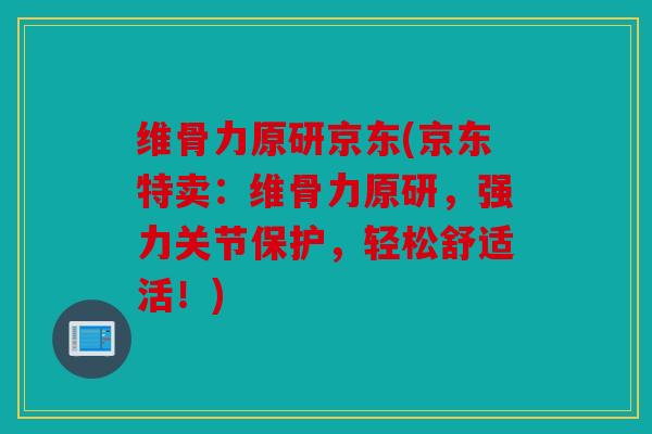 维骨力原研京东(京东特卖：维骨力原研，强力关节保护，轻松舒适活！)