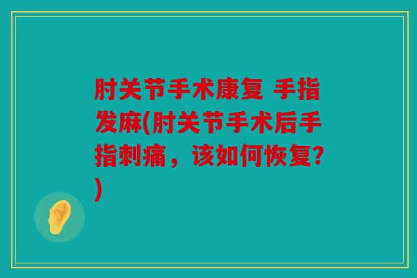 肘关节手术康复 手指发麻(肘关节手术后手指刺痛,该如何恢复?) 肘关节手术康复 手指发麻(肘关节手术后手指刺痛,该如何恢复?)
