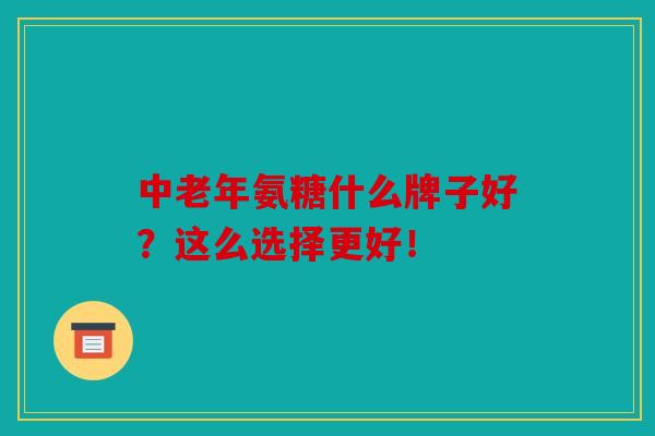 中老年氨糖什么牌子好？这么选择更好！