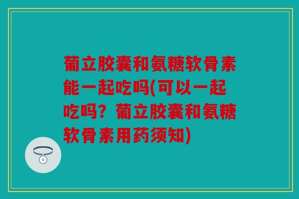 葡立胶囊和氨糖软骨素能一起吃吗(可以一起吃吗?葡立胶囊和氨糖软骨素用药须知) 葡立胶囊和氨糖软骨素能一起吃吗(可以一起吃吗?葡立胶囊和氨糖软骨素用药须知)