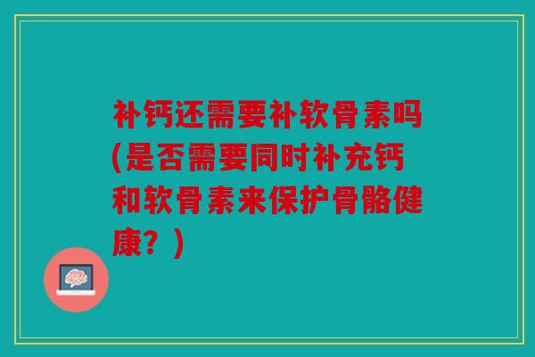 补钙还需要补软骨素吗(是否需要同时补充钙和软骨素来保护骨骼健康？)