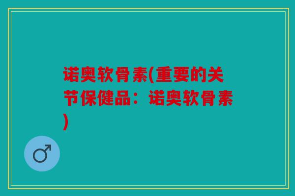诺奥软骨素(重要的关节保健品：诺奥软骨素)