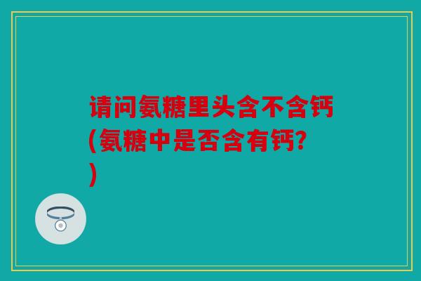 请问氨糖里头含不含钙(氨糖中是否含有钙？)
