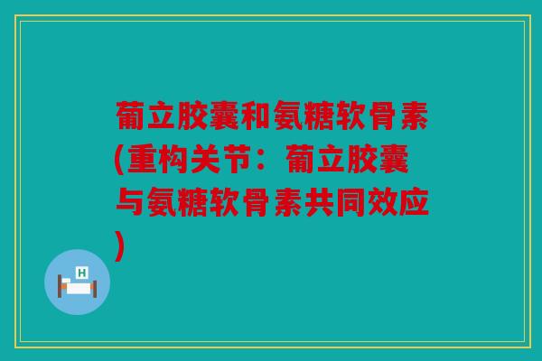 葡立胶囊和氨糖软骨素(重构关节：葡立胶囊与氨糖软骨素共同效应)