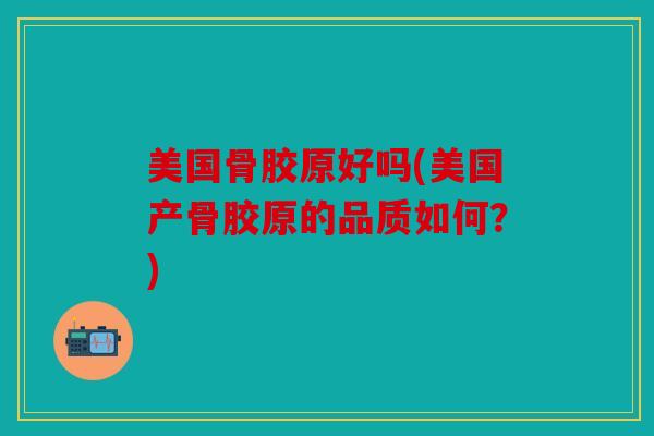 美国骨胶原好吗(美国产骨胶原的品质如何?) 美国骨胶原好吗(美国产骨胶原的品质如何?)