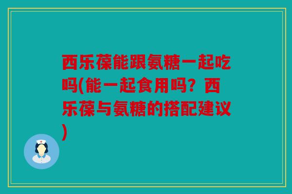 西乐葆能跟氨糖一起吃吗(能一起食用吗？西乐葆与氨糖的搭配建议)