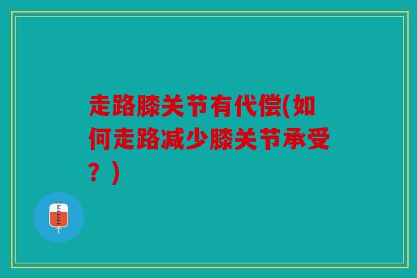 走路膝关节有代偿(如何走路减少膝关节承受？)