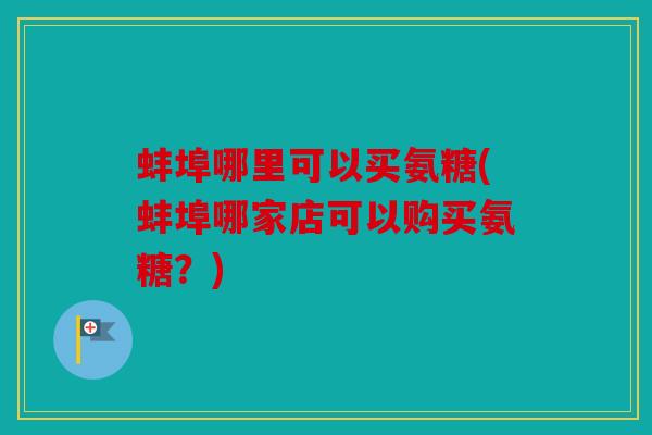蚌埠哪里可以买氨糖(蚌埠哪家店可以购买氨糖？)