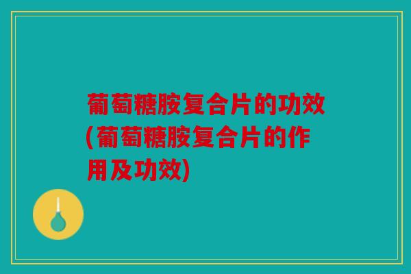 葡萄糖胺复合片的功效(葡萄糖胺复合片的作用及功效)