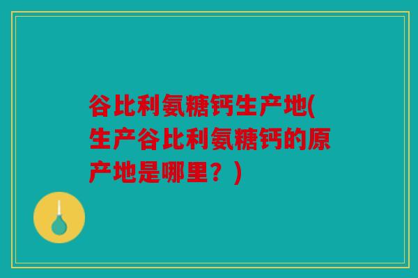 谷比利氨糖钙生产地(生产谷比利氨糖钙的原产地是哪里？)