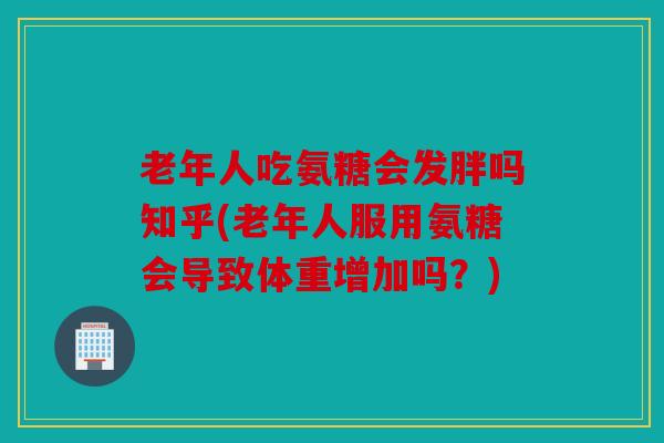 老年人吃氨糖会发胖吗知乎(老年人服用氨糖会导致体重增加吗？)