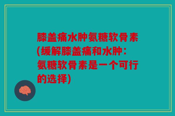 膝盖痛水肿氨糖软骨素(缓解膝盖痛和水肿:氨糖软骨素是一个可行的选择) 膝盖痛水肿氨糖软骨素(缓解膝盖痛和水肿:氨糖软骨素是一个可行的选择)