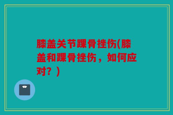 膝盖关节踝骨挫伤(膝盖和踝骨挫伤,如何应对?) 膝盖关节踝骨挫伤(膝盖和踝骨挫伤,如何应对?)