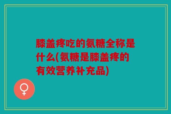 膝盖疼吃的氨糖全称是什么(氨糖是膝盖疼的有效营养补充品)