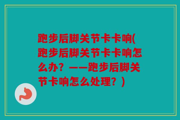 跑步后脚关节卡卡响(跑步后脚关节卡卡响怎么办？——跑步后脚关节卡响怎么处理？)