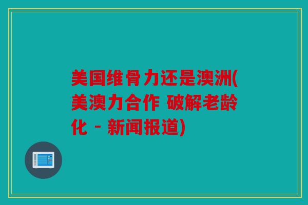 美国维骨力还是澳洲(美澳力合作 破解老龄化 - 新闻报道) 美国维骨力还是澳洲(美澳力合作 破解老龄化 - 新闻报道)