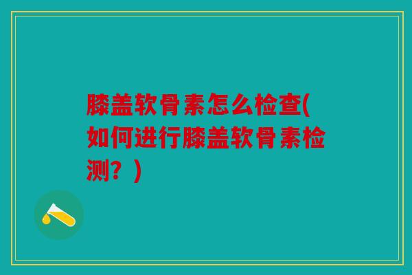 膝盖软骨素怎么检查(如何进行膝盖软骨素检测?) 膝盖软骨素怎么检查(如何进行膝盖软骨素检测?)