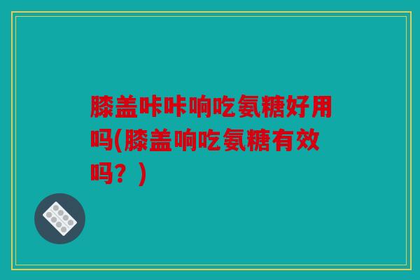 膝盖咔咔响吃氨糖好用吗(膝盖响吃氨糖有效吗？)