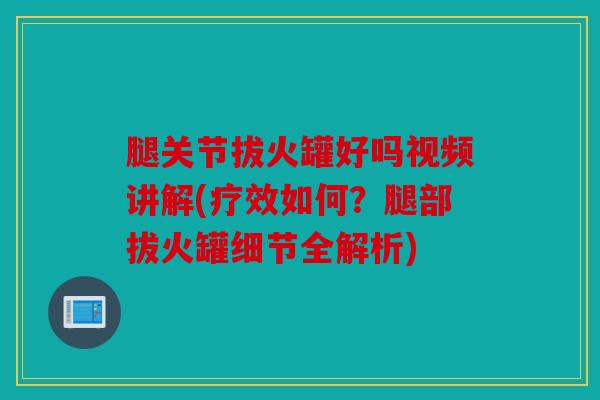 腿关节拔火罐好吗视频讲解(疗效如何？腿部拔火罐细节全解析)