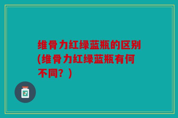 维骨力红绿蓝瓶的区别(维骨力红绿蓝瓶有何不同？)