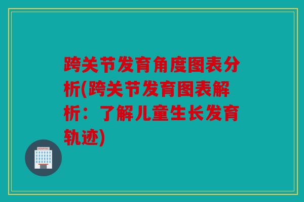 跨关节发育角度图表分析(跨关节发育图表解析：了解儿童生长发育轨迹)