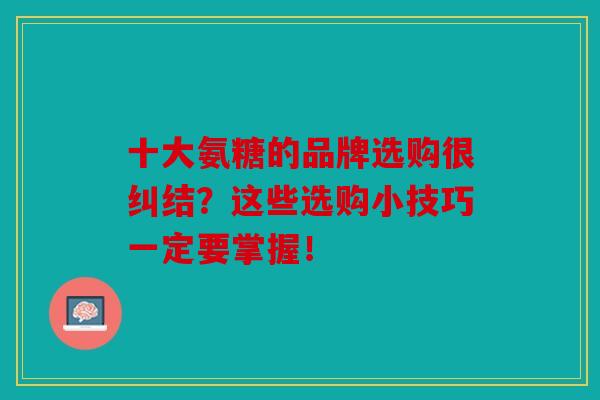 十大氨糖的品牌选购很纠结？这些选购小技巧一定要掌握！