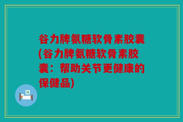 谷力牌氨糖软骨素胶囊(谷力牌氨糖软骨素胶囊:帮助关节更健康的保健品) 谷力牌氨糖软骨素胶囊(谷力牌氨糖软骨素胶囊:帮助关节更健康的保健品)