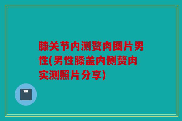 膝关节内测赘肉图片男性(男性膝盖内侧赘肉实测照片分享) 膝关节内测赘肉图片男性(男性膝盖内侧赘肉实测照片分享)