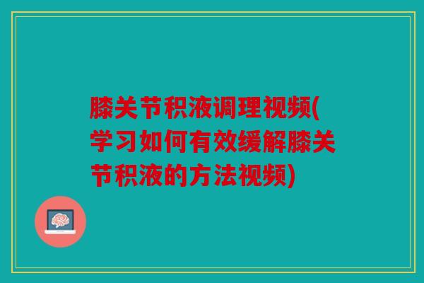 膝关节积液调理视频(学习如何有效缓解膝关节积液的方法视频)