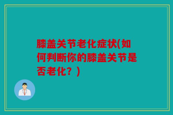 膝盖关节老化症状(如何判断你的膝盖关节是否老化？)