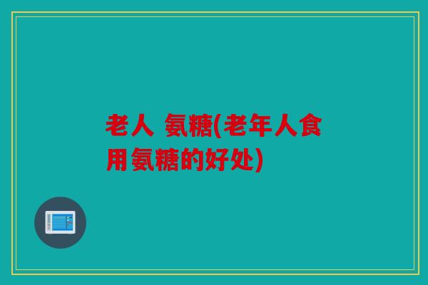 老人 氨糖(老年人食用氨糖的好处)