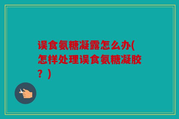 误食氨糖凝露怎么办(怎样处理误食氨糖凝胶?) 误食氨糖凝露怎么办(怎样处理误食氨糖凝胶?)