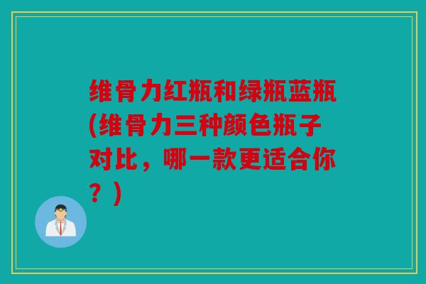 维骨力红瓶和绿瓶蓝瓶(维骨力三种颜色瓶子对比，哪一款更适合你？)